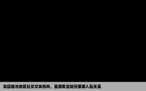 实探临沧地区社交交友机构，离异男应如何重建人际关系