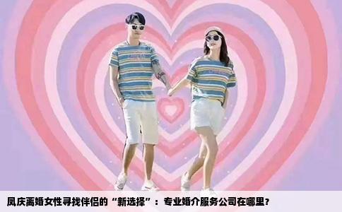 凤庆离婚女性寻找伴侣的“新选择”：专业婚介服务公司在哪里？