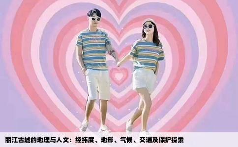 丽江古城的地理与人文：经纬度、地形、气候、交通及保护探索