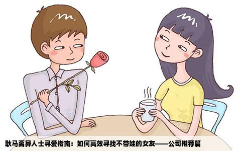 耿马离异人士寻爱指南：如何高效寻找不带娃的女友——公司推荐篇