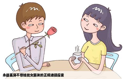 永德离异不带娃找女朋友的正规途径探索