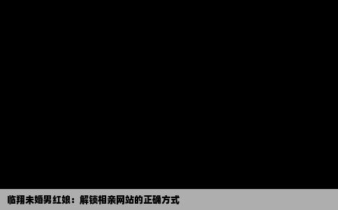 临翔未婚男红娘：解锁相亲网站的正确方式