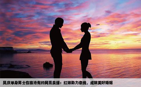 凤庆单身男士在临沧有约网觅良缘：红娘助力牵线，成就美好婚姻