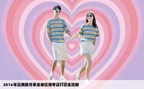 2016年云南临沧事业单位准考证打印全攻略