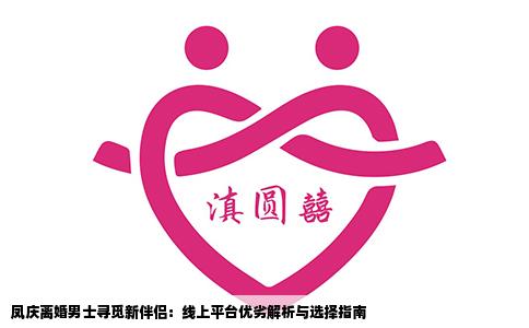 凤庆离婚男士寻觅新伴侣：线上平台优劣解析与选择指南