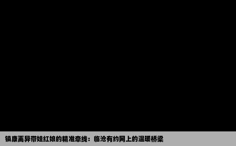镇康离异带娃红娘的精准牵线：临沧有约网上的温暖桥梁