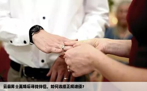云县男士离婚后寻找伴侣，如何选择正规途径？